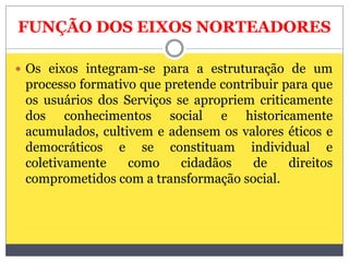 FUNÇÃO DOS EIXOS NORTEADORES
 Os eixos integram-se para a estruturação de um
processo formativo que pretende contribuir para que
os usuários dos Serviços se apropriem criticamente
dos conhecimentos social e historicamente
acumulados, cultivem e adensem os valores éticos e
democráticos e se constituam individual e
coletivamente como cidadãos de direitos
comprometidos com a transformação social.
 