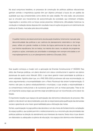 10
Na atual conjuntura brasileira, os processos de construção de políticas públicas educacionais
ganham sentido e importância quando têm por objetivo principal a busca de um padrão de
qualidade que seja compreendido como direito de cada cidadão. Por esta razão, são processos
que se vinculam aos mecanismos de autoconstrução da sociedade, que sintetizam embates,
negociações e acordos entre as forças sociais presentes. Infelizmente, dificuldades históricas na
condução e mediação destas disputas têm resultado mais em ações de governo em detrimento de
políticas de Estado, marcadas pela descontinuidade.
Esse quadro começou a mudar com a aprovação da Emenda Constitucional nº 59/2009. Para
efeito das finanças públicas, um plano decenal com status constitucional é superior aos planos
plurianuais de quatro anos (Abicalil, 2011), o que deve garantir maior perenidade às políticas a
serem adotadas. Significa dizer que, se o PNE 2001-2010 já estivesse sob essa recomendação, os
vetos argumentando a incompatibilidade com o Plano Plurianual não teriam fundamentação. O
mesmo vale para os planos estaduais/distrital e municipais, o que amplia a responsabilidade e
os compromissos institucionais e de sucessivos governos com as metas pactuadas. Trata-se de
um importante avanço legal, que permite exigir providências por ser reconhecido como dever do
Estado.
É importante ressaltar que espaços de participação são elementos indissolúveis do processo. Não
podem e não devem ser desconsiderados, pois são os responsáveis pela qualificação das demandas
sociais e garantia de uma maior governabilidade para a efetivação das metas.
De fato, a participação no jogo político das decisões é um dos meios de fortalecimento e ampliação
do espaço público, que poderá permitir o redirecionamento ou a reconstrução das prioridades das
políticas públicas na direção do atendimento aos interesses da maioria. Desta ótica é que devem
ser elaborados ou adequados os planos de educação, nos espaços dos distintos entes federativos.
O padrão histórico de desenvolvimento da educação brasileira, fortemente marcado pela
descontinuidade das políticas e por carência de planejamento sistemático e de longo
prazo, reflete em grande medida os limites da lógica patrimonial do país ao longo de
sua história republicana. Isto se traduz, na maioria dos casos, na adoção de programas,
projetos e ações, orientados por prioridades e estratégias nem sempre articuladas a um
macroplanejamento ou a um planejamento sistêmico (Dourado, 2011).
 