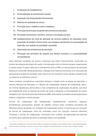 14
I.	 Erradicação do analfabetismo.
II.	 Universalização do atendimento escolar.
III.	 Superação das desigualdades educacionais.
IV.	 Melhoria da qualidade do ensino.
V.	 Formação para o trabalho e para a cidadania.
VI.	 Promoção do princípio da gestão democrática da educação.
VII. Promoção humanística, científica, cultural e tecnológica do país.
VIII. Estabelecimento de meta de aplicação de recursos públicos em educação como
proporção do produto interno bruto, que assegure atendimento às necessidades de
expansão, com padrão de qualidade e equidade.
IX.	 Valorização dos profissionais da educação.
X.	 Promoção dos princípios do respeito aos direitos humanos e à sustentabilidade
socioambiental.
Essas diretrizes resultaram de amplos consensos que foram historicamente construídos no
âmbito das disputas de projeto de nação e de educação entre os diversos grupos, organizações
e classes sociais. É a partir delas que o alinhamento entre o PNE e os demais planos de educação
deverá ser construído. Nessa perspectiva, o diálogo entre todos os envolvidos com o processo de
planejamento poderá ser facilitado, pelo menos em um momento inicial, devido à existência de
um patamar de referência comum.
Nesse contexto, consideramos importante destacar a relação entre os planos de educação, o
Sistema Nacional de Educação e o Regime de Colaboração. Regime de Colaboração refere-
se à forma republicana, democrática e não competitiva de organização da gestão, que deve
ser estabelecida entre os sistemas de ensino de modo a assegurar a universalização do ensino
obrigatório (art. 211 da Constituição Federal de 1988), enfrentando os desafios da educação básica
pública e regulando o ensino privado.
Formas de colaboração são estabelecidas cotidianamente: convênios, repasses,
transferências compulsórias, acordos de trabalho comum entre conselhos normativos de
diferentes esferas de gestão, etc. O Regime de Colaboração, porém, é mais do que um conjunto
de formas de colaboração. Deve ser entendido como um conjunto coeso de diferentes
iniciativas e formas de colaboração, construído como método de organização dos sistemas
de ensino para a garantia do direito à educação básica com qualidade.
1
Que institui competências comuns da União, estados e municípios com relação a vários campos sociais, e mais especificamente o
acesso à cultura, à educação e à ciência, tendo em vista o equilíbrio do desenvolvimento e do bem-estar em âmbito nacional.
 