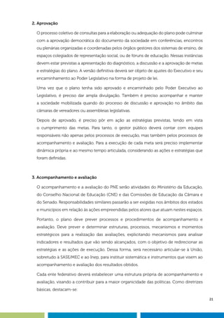 21
2. Aprovação
O processo coletivo de consultas para a elaboração ou adequação do plano pode culminar
com a aprovação democrática do documento da sociedade em conferências, encontros
ou plenárias organizadas e coordenadas pelos órgãos gestores dos sistemas de ensino, de
espaços colegiados de representação social, ou de fóruns de educação. Nessas instâncias
devem estar previstas a apresentação do diagnóstico, a discussão e a aprovação de metas
e estratégias do plano. A versão definitiva deverá ser objeto de ajustes do Executivo e seu
encaminhamento ao Poder Legislativo na forma de projeto de lei.
Uma vez que o plano tenha sido aprovado e encaminhado pelo Poder Executivo ao
Legislativo, é preciso dar ampla divulgação. Também é preciso acompanhar e manter
a sociedade mobilizada quando do processo de discussão e aprovação no âmbito das
câmaras de vereadores ou assembleias legislativas.
Depois de aprovado, é preciso pôr em ação as estratégias previstas, tendo em vista
o cumprimento das metas. Para tanto, o gestor público deverá contar com equipes
responsáveis não apenas pelos processos de execução, mas também pelos processos de
acompanhamento e avaliação. Para a execução de cada meta será preciso implementar
dinâmica própria e ao mesmo tempo articulada, considerando as ações e estratégias que
foram definidas.
3. Acompanhamento e avaliação
O acompanhamento e a avaliação do PNE serão atividades do Ministério da Educação,
do Conselho Nacional de Educação (CNE) e das Comissões de Educação da Câmara e
do Senado. Responsabilidades similares passarão a ser exigidas nos âmbitos dos estados
e municípios em relação às ações empreendidas pelos atores que atuam nestes espaços.
Portanto, o plano deve prever processos e procedimentos de acompanhamento e
avaliação. Deve prever e determinar estruturas, processos, mecanismos e momentos
estratégicos para a realização das avaliações, explicitando mecanismos para analisar
indicadores e resultados que vão sendo alcançados, com o objetivo de redirecionar as
estratégias e as ações de execução. Dessa forma, será necessário articular-se à União,
sobretudo à SASE/MEC e ao Inep, para instituir sistemática e instrumentos que visem ao
acompanhamento e avaliação dos resultados obtidos.
Cada ente federativo deverá estabelecer uma estrutura própria de acompanhamento e
avaliação, visando a contribuir para a maior organicidade das políticas. Como diretrizes
básicas, destacam-se:
 