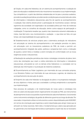 22
a) Criação, em cada ente federativo, de um sistema de acompanhamento e avaliação do
plano de educação e estabelecimento dos mecanismos necessários à sua implementação.
Sua competência é, a partir das diretrizes estabelecidas em lei para o processo avaliativo,
procederàsavaliaçõesperiódicas,providenciandocondiçõesparaumasistemáticadecoleta
de informações e indicadores educacionais, para fins de suporte ao acompanhamento
e avaliação. Esse sistema deverá prever a participação de movimentos sociais e demais
segmentos da sociedade civil organizada e da sociedade política por meio de instâncias
colegiadas, como os conselhos de educação, dentre outros espaços de participação e
mobilização. É importante ressaltar que, quanto mais claramente estiverem elaboradas as
metas, mais fácil será o seu monitoramento e avaliação – o que deve ser feito, em que
tempo, sob responsabilidade de quais agentes, etc.
b) Estabelecimento de estrutura própria para a sistemática produção de indicadores
em articulação ao sistema de acompanhamento e de avaliação previstos no plano,
em articulação com os mecanismos avaliativos do PNE, de modo a permitir um
acompanhamento integrado das ações, políticas e programas bem como a indicação
de ajustes a serem feitos e medidas a serem tomadas em conformidade com as novas
exigências sociais e educacionais.
c) Realização de avaliações periódicas das metas e estratégias constantes do plano, bem
como das orientações que visam a coleta sistemática de informações e indicadores
educacionais, articulando-se com os demais entes federativos e a sociedade civil na
obtenção das informações e na produção de relatórios avaliativos.
d) Encaminhamento ao Poder Legislativo, por intermédio de suas comissões próprias,
e ao Ministério Público, por intermédio de suas estruturas e agentes, de relatórios de
acompanhamento da execução do plano.
e) Empenho de cada ente federado na divulgação do plano e na progressiva realização
de seus objetivos e metas, para que a sociedade o conheça amplamente e acompanhe
sua implementação.
Esse processo de avaliação e de implementação de novas ações e estratégias terá
êxito se o plano de educação estiver organicamente vinculado ao PNE, aos instrumentos
de planejamento locais e às questões orçamentárias de cada ente federativo, funcionando
como instrumento estratégico da gestão de diferentes governos ao longo da década. Por
essa razão, é importante utilizar os instrumentos a serem disponibilizados pela SASE/MEC
em termos de orientação para trajetórias a serem desenhadas para atingir metas que se
articulem às metas nacionais. Além disto, é fundamental que o plano seja aprovado por
lei, garantindo uma tramitação democrática e participativa. A partir daí, faz-se necessário
 