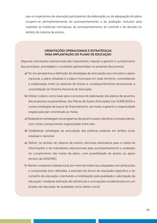 23
que os organismos de educação participantes da elaboração ou da adequação do plano
ocupem-se permanentemente do acompanhamento e da avaliação, inclusive para
subsidiar as instâncias normativas, de acompanhamento, de controle e de decisão no
âmbito do sistema de ensino.
ORIENTAÇÕES OPERACIONAIS E ESTRATÉGICAS
PARA IMPLANTAÇÃO DO PLANO DE EDUCAÇÃO
Algumas orientações operacionais são importantes, visando a garantir o cumprimento
dos princípios, prioridades e condições apresentadas no presente documento:
a) Ter em perspectiva a definição de estratégias de articulação que vinculem o plano
nacional, o plano estadual e o plano municipal em cada território, consolidando
a colaboração entre os sistemas de ensino e consequentemente favorecendo a
consolidação do Sistema Nacional de Educação.
b) Utilizar o plano como base para o processo de elaboração dos planos de governo,
das propostas orçamentárias, dos Planos de Ações Articuladas (Lei 12.695/2012) e
outras estratégias de busca de financiamento, de modo a garantir a organicidade
exigida para dar concretude às metas.
c) Estabelecer estratégias nos programas de governo para o decênio correspondente,
com vistas a proporcionar organicidade entre eles.
d) Estabelecer estratégias de articulação das políticas públicas em âmbito local,
estadual e nacional.
e) Definir, no âmbito do sistema de ensino, estrutura sistemática para a coleta de
informações e de indicadores educacionais para acompanhamento e avaliação
do cumprimento das metas do plano, com possibilidade de acesso ao apoio
técnico da SASE/MEC.
f) Manter constante o debate local, por meio de instâncias colegiadas com atribuições
e composição bem definidas, a exemplo do fórum de educação específico e do
conselho de educação, orientando a mobilização pela qualidade e valorização da
educação, mediante definição de referências e concepções fundamentais em um
projeto de educação de qualidade como direito social.
 