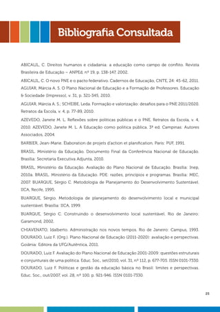 25
Bibliografia Consultada
ABICALIL, C. Direitos humanos e cidadania: a educação como campo de conflito. Revista
Brasileira de Educação – ANPEd, nº 19, p. 138-147, 2002.
ABICALIL, C. O novo PNE e o pacto federativo. Cadernos de Educação, CNTE, 24: 45-62, 2011.
AGUIAR, Márcia A. S. O Plano Nacional de Educação e a Formação de Professores. Educação
& Sociedade (Impresso), v. 31, p. 321-345, 2010.
AGUIAR, Márcia A. S.; SCHEIBE, Leda. Formação e valorização: desafios para o PNE 2011/2020.
Retratos da Escola, v. 4, p. 77-89, 2010.
AZEVEDO, Janete M. L. Reflexões sobre políticas públicas e o PNE. Retratos da Escola, v. 4,
2010. AZEVEDO, Janete M. L. A Educação como politica pública. 3ª ed. Campinas: Autores
Associados, 2004.
BARBIER, Jean-Marie. Élaboration de projets d’action et planification. Paris: PUF, 1991.
BRASIL. Ministério da Educação. Documento Final da Conferência Nacional de Educação.
Brasília: Secretaria Executiva Adjunta, 2010.
BRASIL, Ministério da Educação. Avaliação do Plano Nacional de Educação. Brasília: Inep,
2010a. BRASIL. Ministério da Educação. PDE: razões, princípios e programas. Brasília: MEC,
2007. BUARQUE, Sérgio C. Metodologia de Planejamento do Desenvolvimento Sustentável.
IICA, Recife, 1995.
BUARQUE, Sérgio. Metodologia de planejamento do desenvolvimento local e municipal
sustentável. Brasília: IICA, 1999.
BUARQUE, Sérgio C. Construindo o desenvolvimento local sustentável. Rio de Janeiro:
Garamond, 2002.
CHIAVENATO, Idalberto. Administração nos novos tempos. Rio de Janeiro: Campus, 1993.
DOURADO, Luiz F. (Org.). Plano Nacional de Educação (2011-2020): avaliação e perspectivas.
Goiânia: Editora da UFG/Autêntica, 2011.
DOURADO, Luiz F. Avaliação do Plano Nacional de Educação 2001-2009: questões estruturais
e conjunturais de uma política. Educ. Soc., set/2010, vol. 31, nº 112, p. 677-705. ISSN 0101-7330.
DOURADO, Luiz F. Políticas e gestão da educação básica no Brasil: limites e perspectivas.
Educ. Soc., out/2007, vol. 28, nº 100, p. 921-946. ISSN 0101-7330.
 