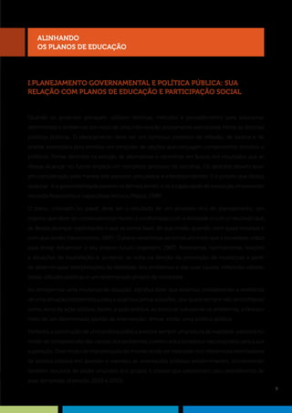9
I.PLANEJAMENTO GOVERNAMENTAL E POLÍTICA PÚBLICA: SUA
RELAÇÃO COM PLANOS DE EDUCAÇÃO E PARTICIPAÇÃO SOCIAL
Quando os governos planejam, utilizam técnicas, métodos e procedimentos para solucionar
determinados problemas por meio de uma intervenção previamente estruturada frente às distintas
políticas públicas. O planejamento deve ser um contínuo processo de reflexão, de exame e de
análise estratégica pois envolve um conjunto de opções que conjugam componentes técnicos e
políticos. Tomar decisões na seleção de alternativas e caminhos em busca dos resultados que se
deseja alcançar no futuro implica um complexo processo de escolhas. Os gestores devem levar
em consideração pelo menos três aspectos articulados e interdependentes: i) o projeto que deseja
alcançar; ii) a governabilidade perante os demais atores; e iii) a capacidade de execução, envolvendo
recursos financeiros e capacidade técnica (Matus, 1998).
O plano, colocado no papel, deve ser o resultado de um processo rico de planejamento; um
registro que deve ser continuamente revisto e confrontado com a realidade e com o resultado que
se deseja alcançar, explicitando o que se pensa fazer, de que modo, quando, com quais recursos e
com que atores (Vasconcellos, 1997). O plano caracteriza-se como um meio que a sociedade utiliza
para tentar influenciar o seu próprio futuro (Ingestam, 1987). Representa, normalmente, reações
a situações de insatisfação e, portanto, se volta na direção da promoção de mudanças a partir
de determinadas interpretações da realidade, dos problemas e das suas causas, refletindo valores,
ideias, atitudes políticas e um determinado projeto de sociedade.
Ao almejarmos uma mudança de situação, significa dizer que estamos considerando a existência
de uma situação problemática para a qual buscamos soluções, que quase sempre vão se configurar
como alvos da ação pública. Assim, a ação pública, ao procurar solucionar os problemas, o fará por
meio de um determinado padrão de intervenção: temos, então, uma política pública.
Portanto, a construção de uma política pública envolve sempre uma leitura da realidade, expressa no
modo de compreensão das causas dos problemas a serem solucionados e nas propostas para a sua
superação. Esse modo de interpretação do mundo pode ser traduzido nos referenciais orientadores
da política pública em questão e expressa as orientações políticas predominantes, incorporando
também recursos de poder oriundos dos grupos e classes que pressionam pelo atendimento de
suas demandas (Azevedo, 2003 e 2010).
alinhando
os PLANOS DE EDUCAÇÃO
 