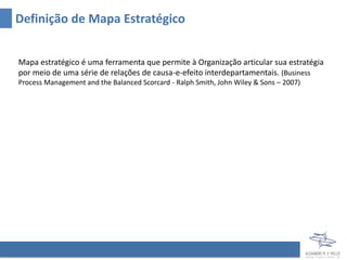 Definição de Mapa Estratégico


Mapa estratégico é uma ferramenta que permite à Organização articular sua estratégia
por meio de uma série de relações de causa-e-efeito interdepartamentais. (Business
Process Management and the Balanced Scorcard - Ralph Smith, John Wiley & Sons – 2007)
 