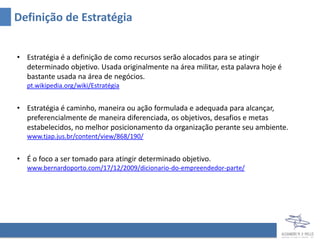 Definição de Estratégia


• Estratégia é a definição de como recursos serão alocados para se atingir
  determinado objetivo. Usada originalmente na área militar, esta palavra hoje é
  bastante usada na área de negócios.
   pt.wikipedia.org/wiki/Estratégia


• Estratégia é caminho, maneira ou ação formulada e adequada para alcançar,
  preferencialmente de maneira diferenciada, os objetivos, desafios e metas
  estabelecidos, no melhor posicionamento da organização perante seu ambiente.
   www.tjap.jus.br/content/view/868/190/


• É o foco a ser tomado para atingir determinado objetivo.
   www.bernardoporto.com/17/12/2009/dicionario-do-empreendedor-parte/
 
