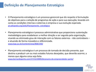 Definição de Planejamento Estratégico


• O Planejamento estratégico é um processo gerencial que diz respeito à formulação
  de objetivos para a seleção de programas de ação e para sua execução, levando em
  conta as condições internas e externas à empresa e sua evolução esperada.
   pt.wikipedia.org/wiki/Planejamento_estratégico


• Planejamento estratégico é processo administrativo que proporciona sustentação
  metodológica para estabelecer a melhor direção a ser seguida pela organização,
  visando ao otimizado grau de interação com os fatores externos - não controláveis –
  e atuando de forma inovadora e diferenciada.
   www.tjap.jus.br/content/view/868/190/


• Planejamento estratégico é um processo de tomada de decisão presente, que
  destina a produzir um ou mais estados futuros desejados, que deverão ocorrer, a
  menos que alguma coisa seja feita.
   www.bernardoporto.com/17/12/2009/dicionario-do-empreendedor-parte/
 