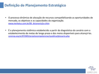 Definição de Planejamento Estratégico


• O processo dinâmico de alocação de recursos compatibilizando as oportunidades de
  mercado, os objetivos e as capacidades da organização.
  www.merkatus.com.br/08_dicionario/p-v.htm


• É o planejamento sistêmico estabelecido a partir do diagnóstico do cenário com o
  estabelecimento de metas de longo prazo e dos meios disponíveis para alcançá-las.
  corensp.org.br/072005/projetocompetencias/cpublica/glossario.php
 
