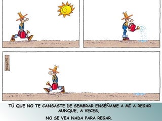 TÚ QUE NO TE CANSASTE DE SEMBRAR ENSÉÑAME A MÍ A REGAR AUNQUE, A VECES,  NO SE VEA NADA PARA REGAR.   