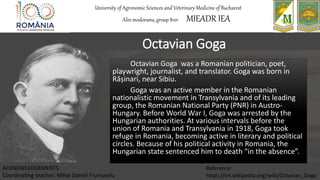 Octavian Goga
Octavian Goga was a Romanian politician, poet,
playwright, journalist, and translator. Goga was born in
Rășinari, near Sibiu.
Goga was an active member in the Romanian
nationalistic movement in Transylvania and of its leading
group, the Romanian National Party (PNR) in Austro-
Hungary. Before World War I, Goga was arrested by the
Hungarian authorities. At various intervals before the
union of Romania and Transylvania in 1918, Goga took
refuge in Romania, becoming active in literary and political
circles. Because of his political activity in Romania, the
Hungarian state sentenced him to death “in the absence”.
University of Agronomic Sciences and Veterinary Medicine of Bucharest
Alin modoranu, group 8101 MIEADR IEA
ACKNOWLEDGEMENTS
Coordinating teacher: Mihai Daniel Frumuselu
Reference:
https://en.wikipedia.org/wiki/Octavian_Goga
 