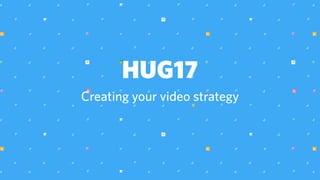 HUG17
Creating your video strategy
 
