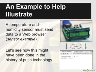 Second Wave: from Polling to
Comet
● 2000: Online trading systems require push
● Requirements:
○ Fine-grained updates
○ Real-time updates (low latency)
● Very first players: Lightstreamer, Caplin,
Pushlets, KnowNow
● Technology:
○ Front-end: HTML and/or Java applets
○ Transport techniques: Ajax polling, Comet long
polling, and Comet streaming
 