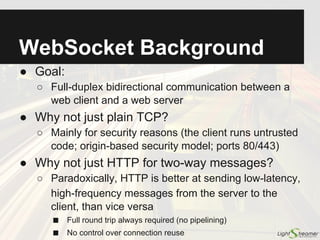 WebSocket Protocol:
Messages
● Full-duplex message-oriented protocol
○ After the handshake, the client and the server can
send messages asynchronously
○ The WebSocket API works at message level
(onmessage, send), while TCP is stream oriented
● Fragmentation
○ Messages are split into frames, to allow:
■ Sending messages of unknown size without buffering
■ Multiplexing more logical channels on the same connection
○ Frames sent from the client must be masked
■ Masking (XOR with random key) prevents cache poisoning on
flawed proxy servers. No masking from server to client
○ Control frames (Ping/Pong)
 