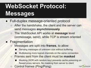 WebSockets vs. HTTP
ServerBrowser
The real difference is for bidirectional scenarios:
ServerBrowser ServerBrowser
TCP connection 1 TCP connection 1 TCP connection 2
WebSocket
HTTP
1. HTTP requires at least 2 sockets
2. HTTP requires full round trip for each request
(by default there is no pipelining)
3. HTTP gives no control over connection reuse
(risk of a full SSL handshake for each request)
4. HTTP gives no control over message ordering
 