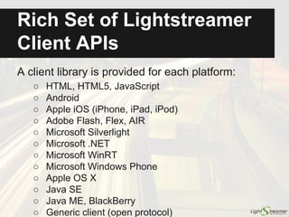 Rich Set of Lightstreamer
Client APIs
● Web (compatible with any browser, including older browsers and
mobile browsers; supports frameworks like AngularJS and React,
as well as hybrid frameworks, such as PhoneGap and Electron)
● Android
● Apple (iOS, macOS, tvOS)
● Microsoft (PCL, .NET, Excel, Silverlight, Windows Phone, WinRT)
● Java SE
● Node.js (for both server-side code and React Native apps)
● Python
● Unity
● Adobe (Flash, Flex, AIR)
● Java ME and BlackBerry
● Generic client (open protocol)
 