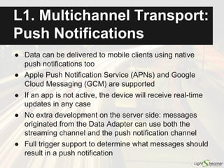 ● Efficient and reliable bidirectional channel provided in
all the cases (whatever is the underlying transport)
● Messages sent from the client to the server have
in-order guaranteed delivery with automatic batching
● Lightstreamer enriches HTTP:
○ Messages are acknowledged explicitly
○ Lost messages are retransmitted automatically
○ Out-of-order messages are reordered automatically
○ Underlying socket is kept open for reuse via reverse heartbeats
○ Multiple requests are automatically batched, to highly reduce the
number of HTTP round trips
Multichannel Transport:
Bidirectional Channel
See live Round-Trip Demo:
http://demos.lightstreamer.com/RoundTripDemo/
 