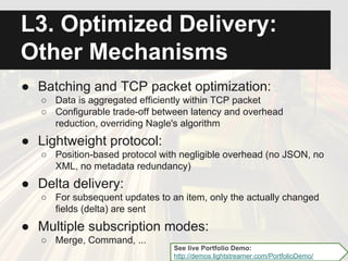 Optimized Delivery:
Throttling
● Bandwidth throttling:
○ For each client, a maximum bandwidth can be
allocated to the multiplexed stream connection
● Frequency throttling:
○ For each subscription of each client, a maximum
update frequency can be allocated
● Adaptive throttling:
○ Internet congestion is detected
Lightstreamer heuristically combines these
three variables to dynamically throttle the data
flow with filtering See live Bandwidth and Frequency Demo:
http://demos.lightstreamer.com/BandwidthDemo/
 
