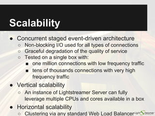 Optimized Delivery:
Other Mechanisms
● Batching and TCP packet optimization:
○ Data is aggregated efficiently within TCP packets
○ Configurable trade-off between latency and overhead
reduction, overriding Nagle's algorithm
● Lightweight protocol:
○ Position-based protocol with negligible overhead (no JSON, no
XML, no metadata redundancy)
● Delta delivery:
○ For subsequent updates to an item, only the actually changed
fields (delta) are sent
● Multiple subscription modes:
○ Merge, Command, Distinct, Raw
See live Market Depth Demo:
http://demos.lightstreamer.com/MarketDepthDemo/
 