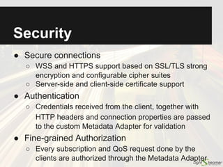 Scalability
● Concurrent staged event-driven architecture
○ Non-blocking I/O used for all types of connections
○ Graceful degradation of the quality of service
○ Tested on a single box with:
■ One million connections with low frequency traffic
■ Tens of thousands of connections with very high
frequency traffic
● Vertical scalability
○ An instance of Lightstreamer Server can fully
leverage multiple CPUs and cores available in a box
● Horizontal scalability
○ Clustering via any standard Web Load Balancer
 
