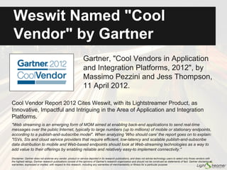 Named a "Cool Vendor" by
Gartner
Gartner, "Cool Vendors in Application
and Integration Platforms, 2012", by
Massimo Pezzini and Jess Thompson,
11 April 2012.
Cool Vendor Report 2012 cites Weswit (former name of Lightstreamer
company), with its Lightstreamer product, as innovative, impactful and
intriguing in the area of Application and Integration Platforms.
"Web streaming is an emerging form of MOM aimed at enabling back-end applications to send real-time
messages over the public Internet, typically to large numbers (up to millions) of mobile or stationary
endpoints, according to a publish-and-subscribe model". When analyzing 'Who should care' the report goes
on to explain: "ISVs, SIs and cloud service providers that require efficient, low-latency and scalable
publish-and-subscribe data distribution to mobile and Web-based endpoints should look at Web-streaming
technologies as a way to add value to their offerings by enabling reliable and relatively easy-to implement
connectivity."
Disclaimer: Gartner does not endorse any vendor, product or service depicted in its research publications, and does not advise technology users to select only those vendors with
the highest ratings. Gartner research publications consist of the opinions of Gartner's research organization and should not be construed as statements of fact. Gartner disclaims
all warranties, expressed or implied, with respect to this research, including any warranties of merchantability or fitness for a particular purpose.
 