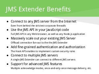 JMS Extender Benefits
● Connect to any JMS server from the Internet
Even from behind the strictest corporate firewalls
● Use the JMS API in your JavaScript code
Full JMS API in any Web browser, as well as any Node.js application
● Massively scale out your existing JMS Server
Offload connection fan-out to the the JMS Extender
● Add fine-grained authentication and authorization
The Hook API enables to implement custom security rules
● Connect to multiple JMS servers
A single JMS Extender can connect to different JMS servers
● Support for advanced JMS features
Multiple acknowledge modes, once-and-only-once message delivery, etc.
 