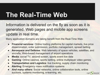 What Is Data Push?
Information is delivered on the fly as soon as it
is generated. Web pages and mobile apps are
updated in real time.
Many application domains are taking benefit from push technology:
● Financial services: Online trading platforms for capital markets, live price
dissemination, order submission, spread betting
● Aerospace and Defense: Web telemetry of space vehicles, satellites, and
aircrafts, Web-based management of airport operations
● Media: social TV, second screen, sports event live data
● Gaming: Online casinos, sports betting, online multiplayer video games
● Transportation and Logistics: live tracking, supply chain monitoring
● Alerting: Emergency mass notification systems
● And many others: Social networks, in-app notifications, online
collaboration tools, online auctions, systems monitoring, e-learning, etc.
 