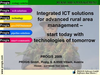 PROGIS Software GmbH
Software that Shows !
www.progis.comwww.progis.com ecology-solutionsProgis
web-solutionsProgis
technologyProgis
geo-INFOtainmentProgis
pipeline-solutionsProgis
smart-communityProgis
RURAL AREA MANAGEMENTRURAL AREA MANAGEMENT
Integrated ICT solutions
for advanced rural area
management –
start today with
technologies of tomorrow
PROGIS 2009
PROGIS GmbH., Postg. 6, A-9500 Villach, Austria
PROGIS – SOFTWARE THAT SHOWS
 