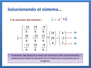          1
Y la solución del sistema :               x      A *b
                16      14        6
               6         6       6    18             4            x1
              26        22     12
       x                            * 24                 2        x2
               6         6       6
                11      10        6
                                       4             3            x3
               6         6       6
 Finalmente cabe destacar la inversa de una matriz como una herramienta
 poderosa para hallar las soluciones de un sistema de m ecuaciones por m
                                 incógnitas.
 