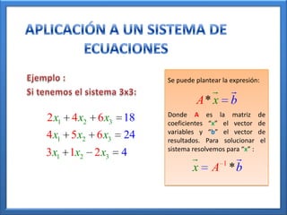 Se puede plantear la expresión:
                                         
                             A* x         b
                    Donde A es la matriz            de
2 x1 4 x2 6 x3 18   coeficientes “x” el vector      de
                    variables y “b” el vector       de
4 x1 5 x2 6 x3 24   resultados. Para solucionar      el
                    sistema resolvemos para “x” :
3x1 1x2 2 x3   4                    1
                            x     A *b
 