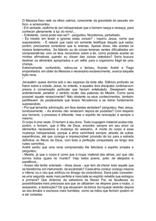 O Messias fixou nele os olhos calmos, consciente da gravidade do assunto em
foco, e acrescentou:
- Em verdade, reafirmo-te ser indispensável que o homem nasça e renasça, para
conhecer plenamente a luz do reino!...
- Entretanto, como pode isso ser? - perguntou Nicodemos, perturbado.
- És mestre em Israel e ignoras estas coisas? - inquiriu Jesus, como que
surpreendido. - É natural que cada um somente testifique daquilo que saiba;
porém, precisamos considerar que tu ensinas. Apesar disso, não aceitas os
nossos testemunhos. Se falando eu de coisas terrenas sentes dificuldades em
compreendê-las com os teus raciocínios sobre a lei, como poderás aceitar as
minhas afirmativas quando eu disser das coisas celestiais? Seria loucura
destinar os alimentos apropriados a um velho para o organismo frágil de uma
criança.
Extremamente confundido, retirou-se o fariseu, ficando André e Tiago
empenhados em obter do Messias o necessário esclarecimento, acerca daquela
lição nova.
*
Jerusalém quase dormia sob o véu espesso da noite alta. Silêncio profundo se
fizera sobre a cidade. Jesus, no entanto, e aqueles dois discípulos continuavam
presos à conversação particular que haviam entabulado. Desejavam eles
ardentemente penetrar o sentido oculto das palavras do Mestre. Como seria
possível aquele renascimento? Não obstante os seus conhecimentos, também
partilhavam da perplexidade que levara Nicodemos a se retirar fundamente
surpreendido.
- Por que tamanha admiração, em face destas verdades? perguntou- lhes Jesus,
bondosamente. - As árvores não renascem depois de podadas? Com respeito
aos homens, o processo é diferente, mas o espírito de renovação é sempre o
mesmo.
O corpo é uma veste. O homem é seu dono. Toda roupagem material acaba rota,
porém, o homem, que é filho de Deus, encontra sempre em seu amor os
elementos necessários à mudança do vestuário. A morte do corpo é essa
mudança indispensável, porque a alma caminhará sempre, através de outras
experiências, até que consiga a imprescindível provisão de luz para a estrada
definitiva no Reino de Deus, com toda a perfeição conquistada ao longo dos
rudes caminhos.
André sentiu que uma nova compreensão lhe felicitava o espírito simples e
perguntou:
- Mestre, já que o corpo é como que à roupa material das almas, por que não
somos todos iguais no mundo? Vejo belos jovens, junto de aleijados e
paralíticos...
- Acaso não tenho ensinado - disse Jesus - que tem de chorar todo aquele que
se transforma em instrumento de escândalo? Cadaalma conduz consigo mesma
o inferno ou o céu que edificou no âmago da consciência. Seria justo conceder-
se uma segunda veste mais perfeita e mais bela ao espírito rebelde que estragou
a primeira? Que diríamos da sabedoria de Nosso Pai, se facultasse as
possibilidades mais preciosas aos que as utilizaram na véspera para o roubo, o
assassínio, a destruição? Os que abusaram da túnica da riqueza vestirão depois
as dos âmulos e escravos mais humildes, como as mãos que feriram podem vir
a ser cortadas.
 