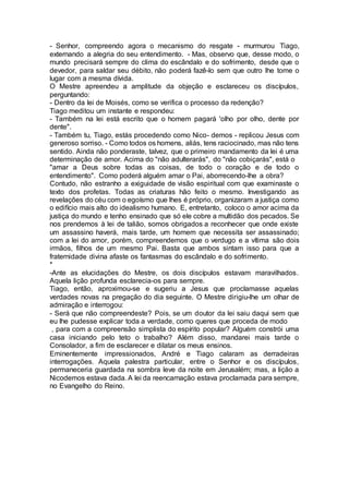 - Senhor, compreendo agora o mecanismo do resgate - murmurou Tiago,
externando a alegria do seu entendimento. - Mas, observo que, desse modo, o
mundo precisará sempre do clima do escândalo e do sofrimento, desde que o
devedor, para saldar seu débito, não poderá fazê-lo sem que outro lhe tome o
lugar com a mesma dívida.
O Mestre apreendeu a amplitude da objeção e esclareceu os discípulos,
perguntando:
- Dentro da lei de Moisés, como se verifica o processo da redenção?
Tiago meditou um instante e respondeu:
- Também na lei está escrito que o homem pagará 'olho por olho, dente por
dente".
- Também tu, Tiago, estás procedendo como Nico- demos - replicou Jesus com
generoso sorriso. - Como todos os homens, aliás, tens raciocinado, mas não tens
sentido. Ainda não ponderaste, talvez, que o primeiro mandamento da lei é uma
determinação de amor. Acima do "não adulterarás", do "não cobiçarás", está o
"amar a Deus sobre todas as coisas, de todo o coração e de todo o
entendimento". Como poderá alguém amar o Pai, aborrecendo-lhe a obra?
Contudo, não estranho a exiguidade de visão espiritual com que examinaste o
texto dos profetas. Todas as criaturas hão feito o mesmo. Investigando as
revelações do céu com o egoísmo que lhes é próprio, organizaram a justiça como
o edifício mais alto do idealismo humano. E, entretanto, coloco o amor acima da
justiça do mundo e tenho ensinado que só ele cobre a multidão dos pecados. Se
nos prendemos à lei de talião, somos obrigados a reconhecer que onde existe
um assassino haverá, mais tarde, um homem que necessita ser assassinado;
com a lei do amor, porém, compreendemos que o verdugo e a vítima são dois
irmãos, filhos de um mesmo Pai. Basta que ambos sintam isso para que a
fraternidade divina afaste os fantasmas do escândalo e do sofrimento.
*
-Ante as elucidações do Mestre, os dois discípulos estavam maravilhados.
Aquela lição profunda esclarecia-os para sempre.
Tiago, então, aproximou-se e sugeriu a Jesus que proclamasse aquelas
verdades novas na pregação do dia seguinte. O Mestre dirigiu-lhe um olhar de
admiração e interrogou:
- Será que não compreendeste? Pois, se um doutor da lei saiu daqui sem que
eu lhe pudesse explicar toda a verdade, como queres que proceda de modo
, para com a compreensão simplista do espírito popular? Alguém constrói uma
casa iniciando pelo teto o trabalho? Além disso, mandarei mais tarde o
Consolador, a fim de esclarecer e dilatar os meus ensinos.
Eminentemente impressionados, André e Tiago calaram as derradeiras
interrogações. Aquela palestra particular, entre o Senhor e os discípulos,
permaneceria guardada na sombra leve da noite em Jerusalém; mas, a lição a
Nicodemos estava dada. A lei da reencarnação estava proclamada para sempre,
no Evangelho do Reino.
 