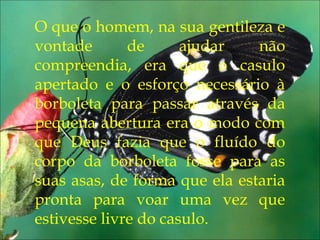 Eu pedi forças...
O que o homem, na sua gentileza e
vontade de ajudar não
compreendia, era que o casulo
apertado e o esforço necessário à
borboleta para passar através da
pequena abertura era o modo com
que Deus fazia que o fluído do
corpo da borboleta fosse para as
suas asas, de forma que ela estaria
pronta para voar uma vez que
estivesse livre do casulo.
 