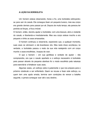 A LIÇÃO DA BORBOLETA
Um homem estava observando, horas a fio, uma borboleta esforçando-
se para sair do casulo. Ela conseguiu fazer um pequeno buraco, mas seu corpo
era grande demais para passar por ali. Depois de muito tempo, ela pareceu ter
perdido as forças, e ficou imóvel.
O homem, então, decidiu ajudar a borboleta; com uma tesoura, abriu o restante
do casulo, e libertando-a imediatamente. Mas seu corpo estava murcho e era
pequeno e tinha as asas amassadas.
O homem continuou a observá-la, esperando que, a qualquer momento,
suas asas se abrissem e ela levantasse vôo. Mas nada disso aconteceu; na
verdade, a borboleta passou o resto da sua vida rastejando com um corpo
murcho e asas encolhidas, incapaz de voar.
O que o homem – em sua gentileza e vontade de ajudar – não
compreendia, era que o casulo apertado e o esforço necessário à borboleta
para passar através da pequena abertura foi o modo escolhido pela natureza
para exercitá-la e fortalecer suas asas.
Algumas vezes, um esforço extra é justamente o que nos prepara para o
próximo obstáculo a ser enfrentado. Quem se recusa a fazer este esforço, ou
quem tem uma ajuda errada, termina sem condições de vencer a batalha
seguinte, e jamais consegue voar até o seu destino.
 