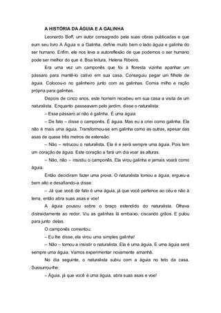 A HISTÓRIA DA ÁGUIA E A GALINHA
Leonardo Boff, um autor consagrado pela suas obras publicadas e que
eum seu livro A Águia e a Galinha, define muito bem o lado águia e galinha do
ser humano. Enfim, ele nos leva a autoreflexão de que podemos o ser humano
pode ser melhor do que é. Boa leitura, Helena Ribeiro.
Era uma vez um camponês que foi à floresta vizinha apanhar um
pássaro para mantê-lo cativo em sua casa. Conseguiu pegar um filhote de
águia. Colocou-o no galinheiro junto com as galinhas. Comia milho e ração
própria para galinhas.
Depois de cinco anos, este homem recebeu em sua casa a visita de um
naturalista. Enquanto passeavam pelo jardim, disse o naturalista:
– Esse pássaro aí não é galinha. É uma águia
– De fato – disse o camponês. É águia. Mas eu a criei como galinha. Ela
não é mais uma águia. Transformou-se em galinha como as outras, apesar das
asas de quase três metros de extensão.
– Não – retrucou o naturalista. Ela é e será sempre uma águia. Pois tem
um coração de águia. Este coração a fará um dia voar às alturas.
– Não, não – insistiu o camponês. Ela virou galinha e jamais voará como
águia.
Então decidiram fazer uma prova. O naturalista tomou a águia, ergueu-a
bem alto e desafiando-a disse:
– Já que você de fato é uma águia, já que você pertence ao céu e não à
terra, então abra suas asas e voe!
A águia pousou sobre o braço estendido do naturalista. Olhava
distraidamente ao redor. Viu as galinhas lá embaixo, ciscando grãos. E pulou
para junto delas.
O camponês comentou:
– Eu lhe disse, ela virou uma simples galinha!
– Não – tornou a insistir o naturalista. Ela é uma águia. E uma águia será
sempre uma águia. Vamos experimentar novamente amanhã.
No dia seguinte, o naturalista subiu com a águia no teto da casa.
Sussurrou-lhe:
– Águia, já que você é uma águia, abra suas asas e voe!
 