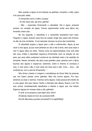 Mas quando a águia viu lá embaixo as galinhas, ciscando o chão, pulou
e foi para junto delas.
O camponês sorriu e voltou à graça:
– Eu lhe havia dito, ela virou galinha!
– Não – respondeu firmemente o naturalista. Ela é águia, possuirá
sempre um coração de águia. Vamos experimentar ainda uma última vez.
Amanhã a farei voar.
No dia seguinte, o naturalista e o camponês levantaram bem cedo.
Pegaram a águia, levaram para fora da cidade, longe das casas dos homens,
no alto de uma montanha. O sol nascente dourava os picos das montanhas.
O naturalista ergueu a águia para o alto e ordenou-lhe:- Águia, já que
você é uma águia, já que você pertence ao céu e não à terra, abra suas asas e
voe! A águia olhou ao redor. Tremia como se experimentasse nova vida. Mas
não voou. Então o naturalista segurou-a firmemente, bem na direção do sol,
para que seus olhos pudessem encher-se da claridade solar e da vastidão do
horizonte. Nesse momento, ela abriu suas potentes asas, grasnou com o típico
kau-kau das águias e ergueu-se, soberana, sobre si mesma. E começou a
voar, a voar para o alto, a voar cada vez mais para o alto. Voou… voou… até
confundir-se com o azul do firmamento…”
Nós fomos criados à imagem e semelhança de Deus! Mas há pessoas
que nos fazem pensar como galinhas. Mas nós somos águias. Por isso,
abramos as asas e voemos. Voemos como águias. Cada pessoa tem dentro de
si uma águia. Ela quer nascer. Sente o chamado das alturas. Busca o sol. Por
isso somos constantemente desafiados a libertar a águia que nos habita.
Sejamos águias em nossas vidas e não galinhas!
E você, já se preparou para alçar seus vôos?
(Parábola citada em livro de Leonardo Boff)
No link http://www.youtube.com/watch?v=o-ajtO2fWpQ
 