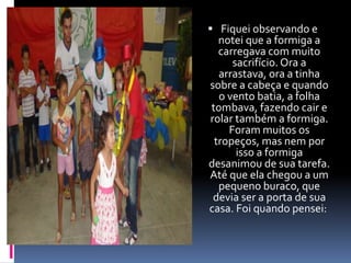  Fiquei observando e 
notei que a formiga a 
carregava com muito 
sacrifício. Ora a 
arrastava, ora a tinha 
sobre a cabeça e quando 
o vento batia, a folha 
tombava, fazendo cair e 
rolar também a formiga. 
Foram muitos os 
tropeços, mas nem por 
isso a formiga 
desanimou de sua tarefa. 
Até que ela chegou a um 
pequeno buraco, que 
devia ser a porta de sua 
casa. Foi quando pensei: 
 