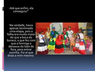 “Até que enfim, ela 
conseguiu!” 
Na verdade, havia 
apenas terminado 
uma etapa, pois a 
folha era muito maior 
do que a boca do 
buraco, o que fez com 
que a formiga a 
deixasse do lado de 
fora, para entrar 
sozinha. Foi aí que 
disse a mim mesmo: 
 
