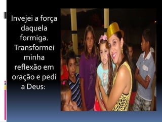 Invejei a força 
daquela 
formiga. 
Transformei 
minha 
reflexão em 
oração e pedi 
a Deus: 
 