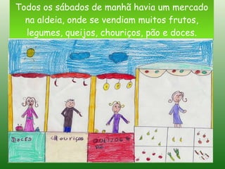 Todos os sábados de manhã havia um mercado na aldeia, onde se vendiam muitos frutos, legumes, queijos, chouriços, pão e doces. 