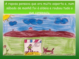 A raposa pensava que era muito esperta e, num sábado de manhã foi à aldeia e roubou tudo o que conseguiu. 