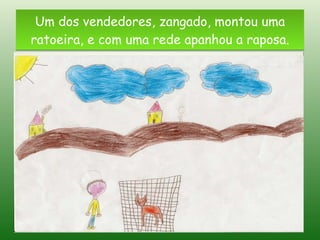 Um dos vendedores, zangado, montou uma ratoeira, e com uma rede apanhou a raposa. 