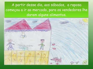 A partir desse dia, aos sábados,  a raposa começou a ir ao mercado, para os vendedores lhe darem alguns alimentos. 