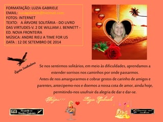 FORMATAÇÃO: LUZIA GABRIELE 
EMAIL: luziagabriele@hotmail.com 
FOTOS: INTERNET 
TEXTO: A ÁRVORE SOLITÁRIA - DO LIVRO 
DAS VIRTUDES-V. 2 DE WILLIAM J. BENNETT - 
ED. NOVA FRONTEIRA 
MÚSICA: ANDRE RIEU A TIME FOR US 
DATA : 12 DE SETEMBRO DE 2014 
Se nos sentirmos solitários, em meio às dificuldades, aprendamos a 
estender sorrisos nos caminhos por onde passarmos. 
Antes de nos amargurarmos e cobrar gestos de carinho de amigos e 
parentes, antecipemo-nos e doemos a nossa cota de amor, ainda hoje, 
permitindo-nos usufruir da alegria de dar e dar-se. 
