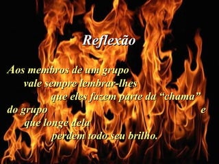 A os membros de um grupo  vale sempre lembrar-lhes  que eles fazem parte da “chama” do grupo  e que longe dela  perdem todo seu brilho.  Reflexão   . 