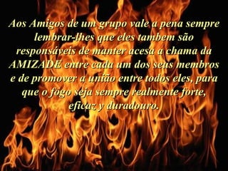 Aos Amigos de um grupo vale a pena sempre lembrar-lhes que eles tambem são responsáveis de manter acesa a chama da AMIZADE entre cada um dos seus membros e de promover a união entre todos eles, para que o fogo seja sempre realmente forte, eficaz y duradouro. 