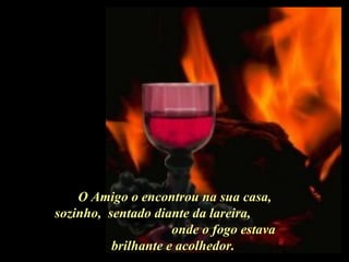 O Amigo o encontrou na sua casa, sozinho,  sentado diante da lareira,  onde o fogo estava brilhante e acolhedor.  . 