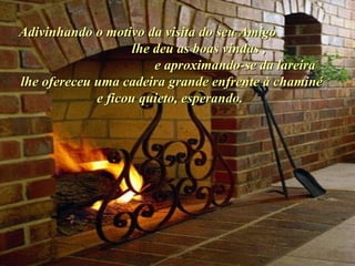 Adivinhando o motivo da visita do seu Amigo  lhe deu as boas vindas ,  e aproximando-se da lareira lhe ofereceu uma cadeira grande enfrente à chaminé e ficou quieto, esperando.  . 