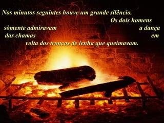 Nos minutos seguintes houve um grande silêncio.  Os dois homens sòmente admiravam  a dança das chamas  em volta dos troncos de lenha que queimavam. . 