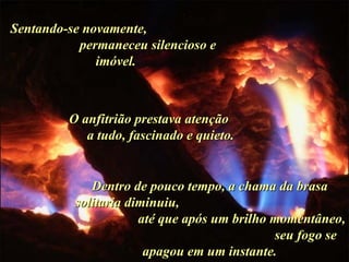 Sentando-se novamente,  permaneceu silencioso e imóvel.  O anfitrião prestava atenção  a tudo, fascinado e quieto.  Dentro de pouco tempo, a chama da brasa solitaria diminuiu,  até que após um brilho momentâneo,  seu fogo se apagou em um instante. . 