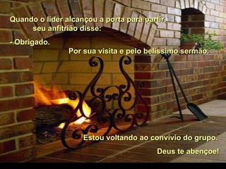 Quando o líder alcançou a porta para partir,Quando o líder alcançou a porta para partir,
seu anfitrião disse:seu anfitrião disse:
- Obrigado.- Obrigado.
Por sua visita e pelo belíssimo sermão.Por sua visita e pelo belíssimo sermão.
Estou voltando ao convívio do grupo.Estou voltando ao convívio do grupo.
Deus te abençoe!Deus te abençoe!
 